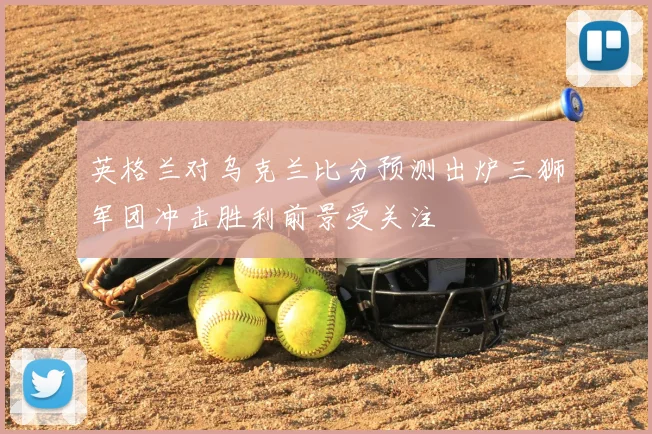 英格兰对乌克兰比分预测出炉三狮军团冲击胜利前景受关注